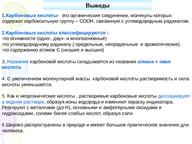 Выводы   1.Карбоновые кислоты- это органические соединения, молекулы которых содержат карбоксильную группу – СООН, связанную с углеводородным радикалом. 2.Карбоновые кислоты классифицируются : по основности (одно-, двух- и многоосновные) по углеводородному радикалу ( предельные, непредельные и ароматические) по содержанию атомов С (низшие и высшие) 3. Название карбоновой кислоты складывается из названия алкана + овая кислота . 4. С увеличением молекулярной массы карбоновой кислоты растворимость и сила кислоты уменьшается. 5. Как и неорганические кислоты , растворимые карбоновые кислоты диссоциируют в водном растворе , образуя ионы водорода и изменяют окраску индикатора. Реагируют с металлами (до Н), основными и амфотерными оксидами и гидроксидами, солями более слабых кислот, образуя соли. 6 Широко распространены в природе и имеют большое практическое значение для человека. 