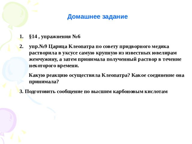 Домашнее задание § 14 , упражнения №6 упр.№9 Царица Клеопатра по совету придворного медика растворила в уксусе самую крупную из известных ювелирам жемчужину, а затем принимала полученный раствор в течение некоторого времени.  Какую реакцию осуществила Клеопатра? Какое соединение она принимала? 3. Подготовить сообщение по высшим карбоновым кислотам  