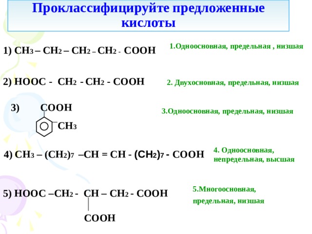 Проклассифицируйте  предложенные кислоты 1.Одноосновная, предельная , низшая 1) С H 3 – СН 2 – СН 2 – СН 2 - COOH  2) HOOC - СН 2 -  СН 2 - COOH  2. Двухосновная, предельная, низшая 3 ) COOH  3.Одноосновная, предельная, низшая  СН 3 4. Одноосновная, непредельная, высшая 4 ) CH 3  – ( C Н 2 ) 7 – СН = СН - (СН 2 ) 7 - COOH  5.Многоосновная, предельная, низшая  5 ) HOOC – СН 2 - CH – СН 2 - COOH   COOH 