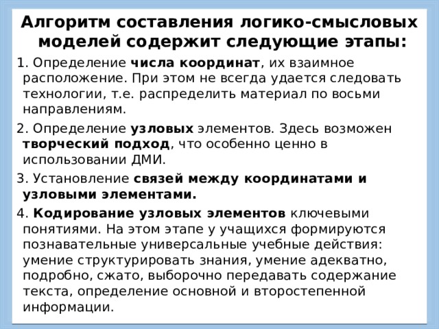 Алгоритм составления логико-смысловых моделей содержит следующие этапы: 1. Определение числа координат , их взаимное расположение. При этом не всегда удается следовать технологии, т.е. распределить материал по восьми направлениям. 2. Определение узловых элементов. Здесь возможен творческий подход , что особенно ценно в использовании ДМИ. 3. Установление связей между координатами и узловыми элементами.  4. Кодирование узловых элементов ключевыми понятиями. На этом этапе у учащихся формируются познавательные универсальные учебные действия: умение структурировать знания, умение адекватно, подробно, сжато, выборочно передавать содержание текста, определение основной и второстепенной информации. 