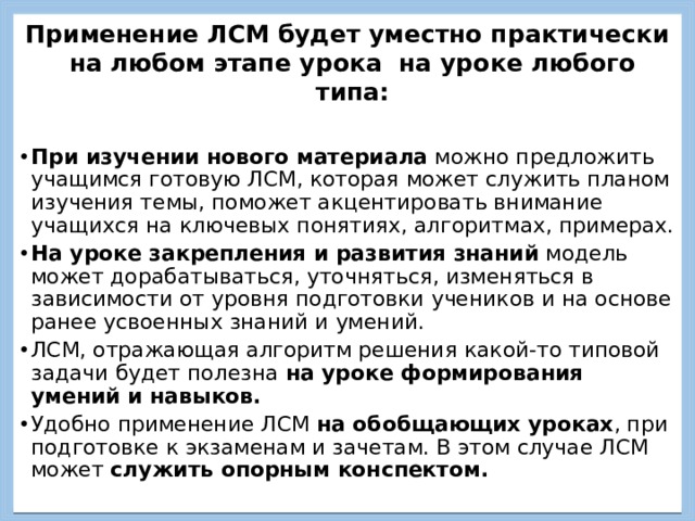 Применение ЛСМ будет уместно практически на любом этапе урока на уроке любого типа:  При изучении нового материала можно предложить учащимся готовую ЛСМ, которая может служить планом изучения темы, поможет акцентировать внимание учащихся на ключевых понятиях, алгоритмах, примерах. На уроке закрепления и развития знаний модель может дорабатываться, уточняться, изменяться в зависимости от уровня подготовки учеников и на основе ранее усвоенных знаний и умений. ЛСМ, отражающая алгоритм решения какой-то типовой задачи будет полезна на уроке формирования умений и навыков. Удобно применение ЛСМ на обобщающих уроках , при подготовке к экзаменам и зачетам. В этом случае ЛСМ может служить опорным конспектом. 