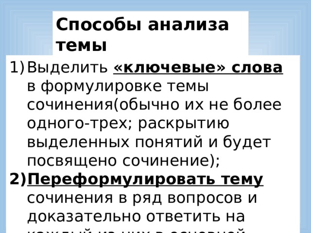 Способы анализа темы Выделить «ключевые» слова в формулировке темы сочинения(обычно их не более одного-трех; раскрытию выделенных понятий и будет посвящено сочинение); Переформулировать тему сочинения в ряд вопросов и доказательно ответить на каждый из них в основной части работы. 