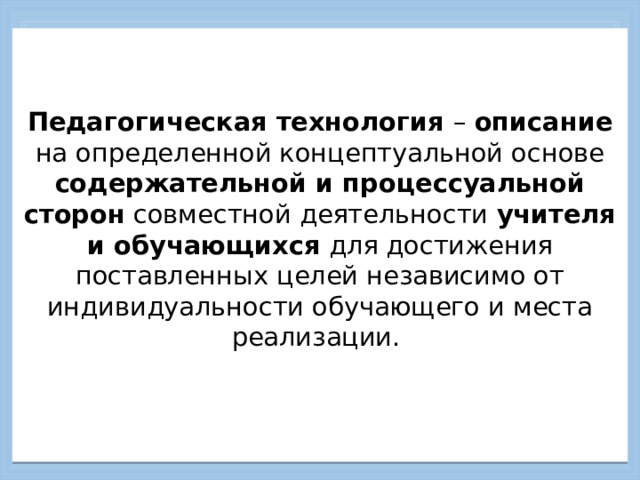    Педагогическая технология – описание на определенной концептуальной основе содержательной и процессуальной сторон совместной деятельности учителя и обучающихся для достижения поставленных целей независимо от индивидуальности обучающего и места реализации.      