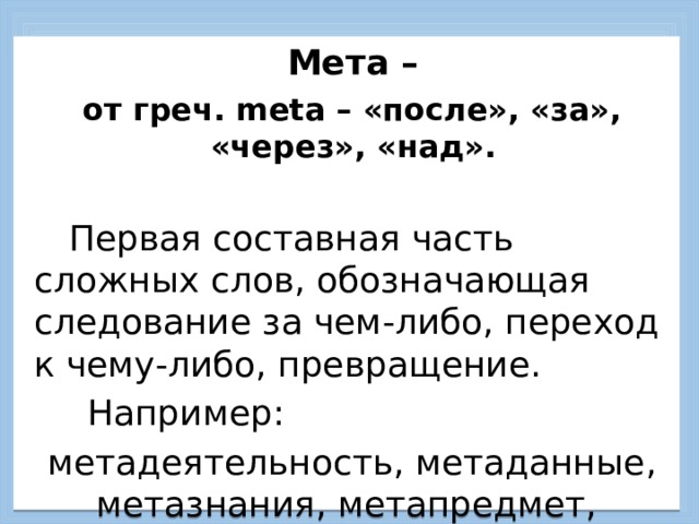  Мета –  от греч. meta – «после», «за», «через», «над».    Первая составная часть сложных слов, обозначающая следование за чем-либо, переход к чему-либо, превращение.   Например:  метадеятельность, метаданные, метазнания, метапредмет, метаумение, метаспособ, … метатехнология.    