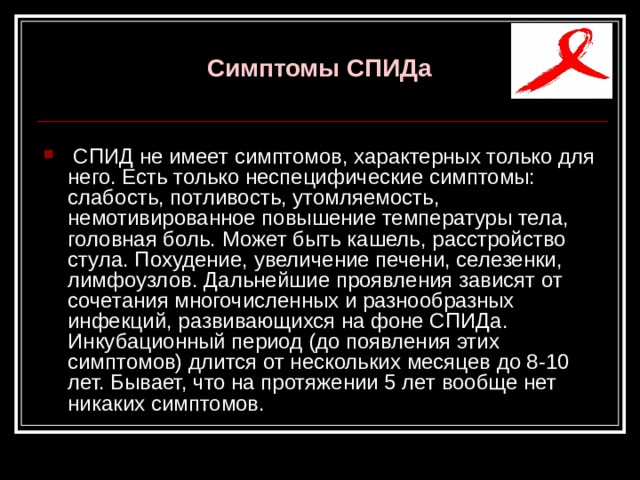  Симптомы СПИДа    СПИД не имеет симптомов, характерных только для него. Есть только неспецифические симптомы: слабость, потливость, утомляемость, немотивированное повышение температуры тела, головная боль. Может быть кашель, расстройство стула. Похудение, увеличение печени, селезенки, лимфоузлов. Дальнейшие проявления зависят от сочетания многочисленных и разнообразных инфекций, развивающихся на фоне СПИДа. Инкубационный период (до появления этих симптомов) длится от нескольких месяцев до 8-10 лет. Бывает, что на протяжении 5 лет вообще нет никаких симптомов. 