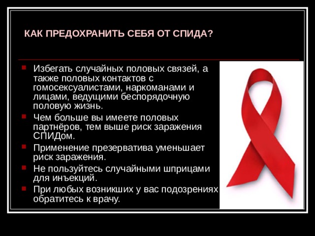  КАК ПРЕДОХРАНИТЬ СЕБЯ ОТ СПИДА?   Избегать случайных половых связей, а также половых контактов с гомосексуалистами, наркоманами и лицами, ведущими беспорядочную половую жизнь. Чем больше вы имеете половых партнёров, тем выше риск заражения СПИДом. Применение презерватива уменьшает риск заражения. Не пользуйтесь случайными шприцами для инъекций. При любых возникших у вас подозрениях обратитесь к врачу. 