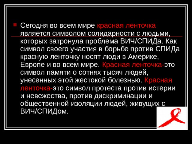 Сегодня во всем мире красная ленточка является символом солидарности с людьми, которых затронула проблема ВИЧ/СПИДа. Как символ своего участия в борьбе против СПИДа красную ленточку носят люди в Америке, Европе и во всем мире. Красная ленточка- это символ памяти о сотнях тысяч людей, унесенных этой жестокой болезнью. Красная ленточка- это символ протеста против истерии и невежества, против дискриминации и общественной изоляции людей, живущих с ВИЧ/СПИДом.  