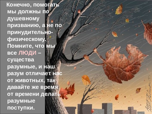  Конечно, помогать мы должны по душевному призванию, а не по принудительно-физическому. Помните, что мы все ЛЮДИ – существа разумные, и наш разум отличает нас от животных, так давайте же время от времени делать разумные поступки. 