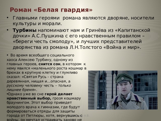 Роман «Белая гвардия» Главными героями романа являются дворяне, носители культуры и морали. Турбины напоминают нам и Гринёва из «Капитанской дочки» А.С.Пушкина с его нравственным правилом – «береги честь смолоду», и лучших представителей дворянства из романа Л.Н.Толстого «Война и мир».  Во время всеобщего социального хаоса Алексею Турбину, одному из главных героев, снится сон , в котором к нему явился «маленького роста кошмар в брюках в крупную клетку и глумливо сказал: «Святая Русь – страна деревянная, нищая и…опасная, а русскому человеку честь – только лишнее бремя ». Однако уже во сне герой делает нравственный выбор, грозя кошмару браунингом. Этот выбор приведет молодого врача к гимназии, где будут формироваться отряды для защиты города от Петлюры, хотя, вернувшись с войны, он мечтал устраивать заново не военную, а обыкновенную человеческую жизнь. Иванова А.В. 