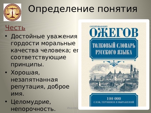 Определение понятия Честь Достойные уважения и гордости моральные качества человека; его соответствующие принципы. Хорошая, незапятнанная репутация, доброе имя.  Целомудрие, непорочность. Почёт, уважение. Иванова А.В. 