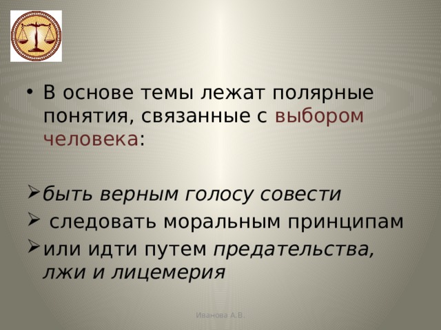 В основе темы лежат полярные понятия, связанные с выбором человека : быть верным голосу совести  следовать моральным принципам или идти путем предательства, лжи и лицемерия Иванова А.В. 