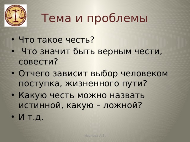 Тема и проблемы Что такое честь?  Что значит быть верным чести, совести? Отчего зависит выбор человеком поступка, жизненного пути? Какую честь можно назвать истинной, какую – ложной? И т.д. Иванова А.В. 