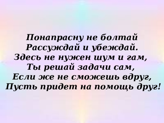 Понапрасну не болтай Рассуждай и убеждай. Здесь не нужен шум и гам, Ты решай задачи сам, Если же не сможешь вдруг,  Пусть придет на помощь друг! 