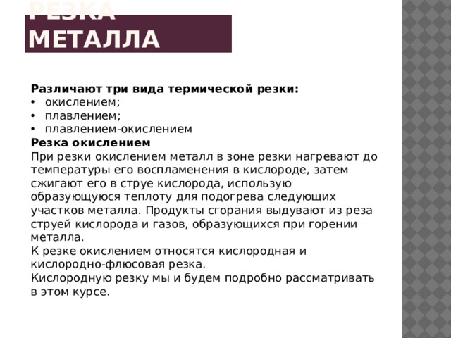 Резка металла Различают три вида термической резки: окислением; плавлением; плавлением-окислением Резка окислением При резки окислением металл в зоне резки нагревают до температуры его воспламенения в кислороде, затем сжигают его в струе кислорода, использую образующуюся теплоту для подогрева следующих участков металла. Продукты сгорания выдувают из реза струей кислорода и газов, образующихся при горении металла. К резке окислением относятся кислородная и кислородно-флюсовая резка. Кислородную резку мы и будем подробно рассматривать в этом курсе. 