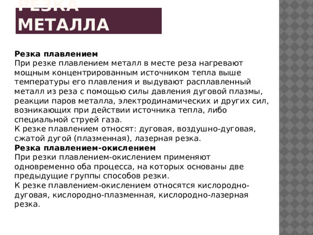 Резка металла Резка плавлением При резке плавлением металл в месте реза нагревают мощным концентрированным источником тепла выше температуры его плавления и выдувают расплавленный металл из реза с помощью силы давления дуговой плазмы, реакции паров металла, электродинамических и других сил, возникающих при действии источника тепла, либо специальной струей газа. К резке плавлением относят: дуговая, воздушно-дуговая, сжатой дугой (плазменная), лазерная резка. Резка плавлением-окислением При резки плавлением-окислением применяют одновременно оба процесса, на которых основаны две предыдущие группы способов резки. К резке плавлением-окислением относятся кислородно-дуговая, кислородно-плазменная, кислородно-лазерная резка. 