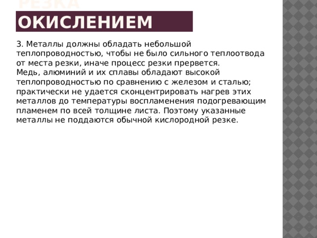 Резка окислением 3. Металлы должны обладать небольшой теплопроводностью, чтобы не было сильного теплоотвода от места резки, иначе процесс резки прервется. Медь, алюминий и их сплавы обладают высокой теплопроводностью по сравнению с железом и сталью; практически не удается сконцентрировать нагрев этих металлов до температуры воспламенения подогревающим пламенем по всей толщине листа. Поэтому указанные металлы не поддаются обычной кислородной резке. 