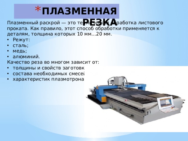 ПЛАЗМЕННАЯ РЕЗКА   Плазменный раскрой — это термическая обработка листового проката. Как правило, этот способ обработки применяется к деталям, толщина которых 10 мм…20 мм. Режут: сталь; медь; алюминий. Качество реза во многом зависит от: толщины и свойств заготовки; состава необходимых смесей; характеристик плазмотрона 
