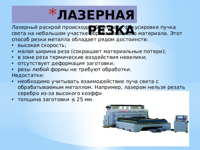 ЛАЗЕРНАЯ РЕЗКА   Лазерный раскрой происходит благодаря фокусировке пучка света на небольшом участке обрабатываемого материала. Этот способ резки металла обладает рядом достоинств: высокая скорость; малая ширина реза (сокращает материальные потери); в зоне реза термические воздействия невелики; отсутствует деформация заготовки; резы любой формы не требуют обработки. Недостатки: необходимо учитывать взаимодействие луча света с обрабатываемым металлом. Например, лазером нельзя резать серебро из-за высокого коэффициента отражения; толщина заготовки ≤ 25 мм. 