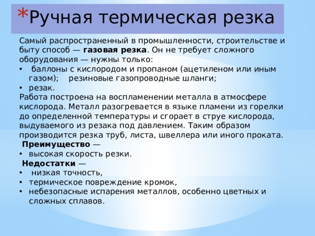 Ручная термическая резка  Самый распространенный в промышленности, строительстве и быту способ — газовая резка . Он не требует сложного оборудования — нужны только:  баллоны с кислородом и пропаном (ацетиленом или иным газом); резиновые газопроводные шланги; резак. Работа построена на воспламенении металла в атмосфере кислорода. Металл разогревается в языке пламени из горелки до определенной температуры и сгорает в струе кислорода, выдуваемого из резака под давлением. Таким образом производится резка труб, листа, швеллера или иного проката.  Преимущество — высокая скорость резки.  Недостатки —  низкая точность, термическое повреждение кромок, небезопасные испарения металлов, особенно цветных и сложных сплавов.  
