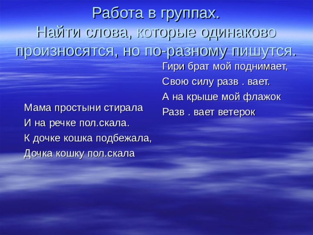 Работа в группах.  Найти слова, которые одинаково произносятся, но по-разному пишутся. Мама простыни стирала И на речке пол.скала. К дочке кошка подбежала, Дочка кошку пол.скала Гири брат мой поднимает, Свою силу разв . вает. А на крыше мой флажок Разв . вает ветерок 