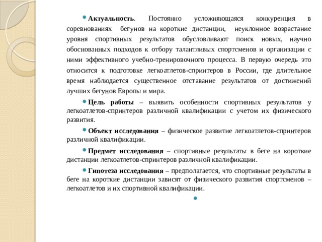 Актуальность . Постоянно усложняющаяся конкуренция в соревнованиях бегунов на короткие дистанции, неуклонное возрастание уровня спортивных результатов обусловливают поиск новых, научно обоснованных подходов к отбору талантливых спортсменов и организации с ними эффективного учебно-тренировочного процесса. В первую очередь это относится к подготовке легкоатлетов-спринтеров в России, где длительное время наблюдается существенное отставание результатов от достижений лучших бегунов Европы и мира. Цель работы – выявить особенности спортивных результатов у легкоатлетов-спринтеров различной квалификации с учетом их физического развития. Объект исследования – физическое развитие легкоатлетов-спринтеров различной квалификации. Предмет исследования – спортивные результаты в беге на короткие дистанции легкоатлетов-спринтеров различной квалификации. Гипотеза исследования – предполагается, что спортивные результаты в беге на короткие дистанции зависят от физического развития спортсменов – легкоатлетов и их спортивной квалификации.   
