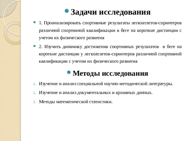 Задачи исследования 1. Проанализировать спортивные результаты легкоатлетов-спринтеров различной спортивной квалификации в беге на короткие дистанции с учетом их физического развития 2. Изучить динамику достижения спортивных результатов в беге на короткие дистанции у легкоатлетов-спринтеров различной спортивной квалификации с учетом их физического развития  Методы исследования Изучение и анализ специальной научно-методической литературы. Изучение и анализ документальных и архивных данных. Методы математической статистики. 