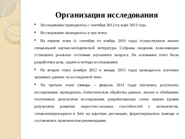 Организация исследования Исследование проводилось с сентября 2012 по март 2013 года. Исследование проводилось в три этапа: На первом этапе (с сентября по ноябрь 2010 года) осуществлялся анализ специальной научно-методической литературы. Собраны сведения, позволяющие установить реальное состояние изучаемого вопроса. На основании этого была разработана цель, задачи и методы исследования. На втором этапе (ноября 2012 и январь 2013 года) проводилось изучение архивных данных по исследуемой теме. На третьем этапе (январь – февраль 2013 года) изучались результаты исследования, проводилась статистическая обработка данных, анализ и обобщение полученных результатов исследования, разрабатывалась схема оценки уровня результатов развития скоростно-силовых способностей у легкоатлетов, специализирующихся в беге на короткие дистанции, формулировались выводы и составлялись практические рекомендации. 