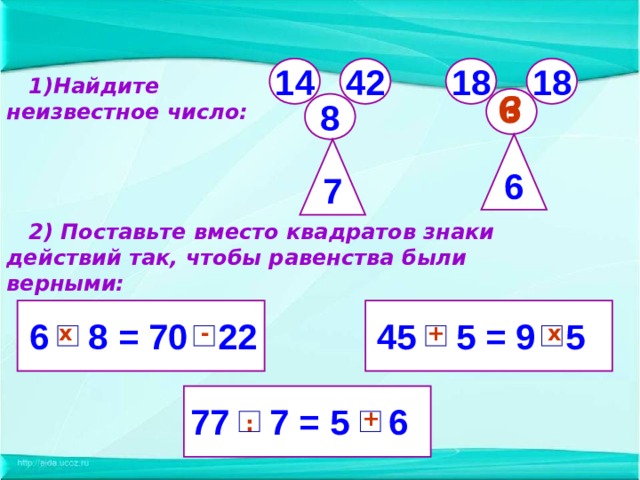 42 14 18 18  1)Найдите неизвестное число: ? 6  8 6 7  2) Поставьте вместо квадратов знаки действий так, чтобы равенства были верными:  45 5 = 9 5  6 8 = 70 22  х + - х 77 7 = 5 6  + :  