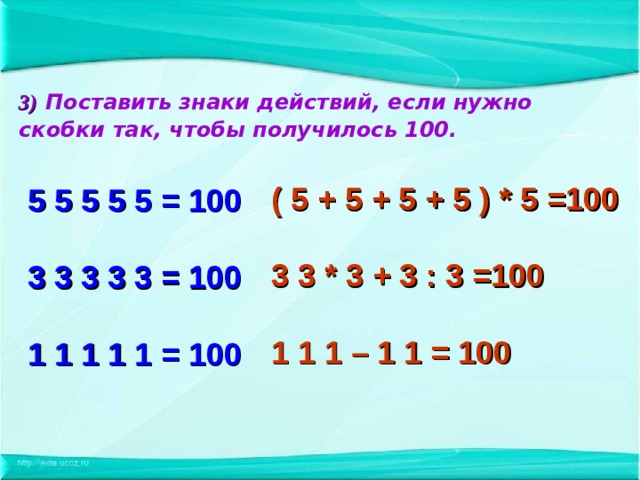 3)  Поставить знаки действий, если нужно скобки  так, чтобы получилось 100.   5 5 5 5 5 = 100   3 3 3 3 3 = 100   1 1 1 1 1 = 100  ( 5 + 5 + 5 + 5 ) * 5 =100  3 3 * 3 + 3 : 3 =100  1 1 1 – 1 1 = 100  