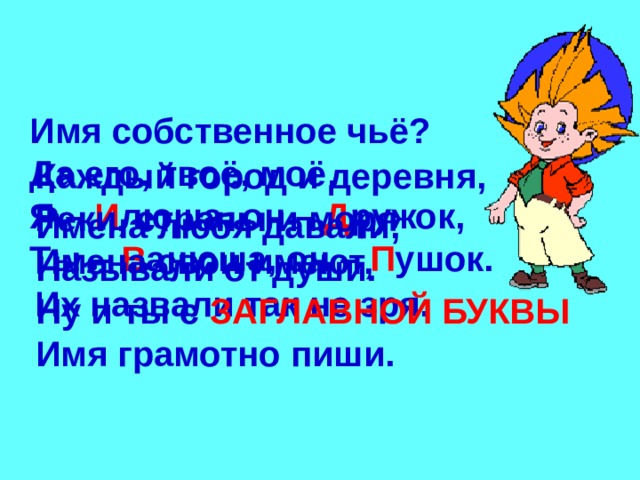 Имя собственное чьё ? Да его, твоё, моё. Я – И люша, он – Д ружок, Ты – В анюша, он – П ушок. Каждый город и деревня, Реки, страны и моря Имена свои имеют, Их назвали так не зря. Имена любя давали, Называли от души. Ну и ты с ЗАГЛАВНОЙ БУКВЫ Имя грамотно пиши. 