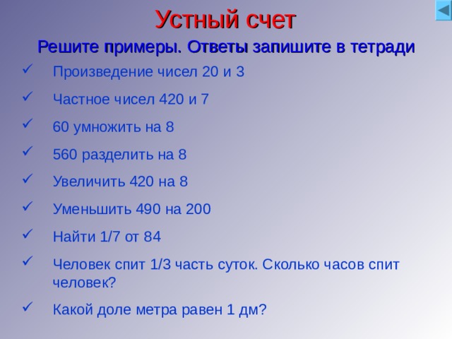 Устный счет Решите примеры. Ответы запишите в тетради Произведение чисел 20 и 3 Частное чисел 420 и 7 60 умножить на 8 560 разделить на 8 Увеличить 420 на 8 Уменьшить 490 на 200 Найти 1/7 от 84 Человек спит 1/3 часть суток. Сколько часов спит человек? Какой доле метра равен 1 дм? Проверка 60 60 480 70 428 290 12 8 1/10 Критерии оценивания Все задания верно Старший эксперт 6-8 заданий верно Эксперт Меньше 6 заданий верно наблюдатель 