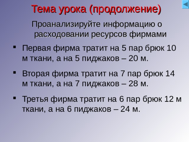 Тема урока (продолжение) Проанализируйте информацию о расходовании ресурсов фирмами Первая фирма тратит на 5 пар брюк 10 м ткани, а на 5 пиджаков – 20 м. Вторая фирма тратит на 7 пар брюк 14 м ткани, а на 7 пиджаков – 28 м. Третья фирма тратит на 6 пар брюк 12 м ткани, а на 6 пиджаков – 24 м. Можно ли сразу сравнить фирмы? Почему? Сколько метров ткани идет на 1 костюм? Почему у всех одинаково? Решите задачи. Что получилось? 