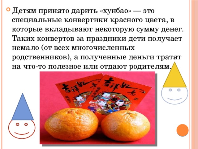 Детям принято дарить «хунбао» — это специальные конвертики красного цвета, в которые вкладывают некоторую сумму денег. Таких конвертов за праздники дети получает немало (от всех многочисленных родственников), а полученные деньги тратят на что-то полезное или отдают родителям. 