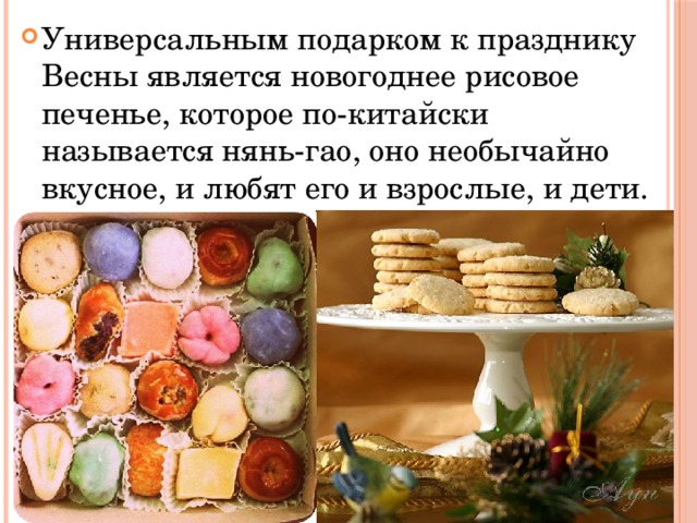 Универсальным подарком к празднику Весны является новогоднее рисовое печенье, которое по-китайски называется нянь-гао, оно необычайно вкусное, и любят его и взрослые, и дети. 