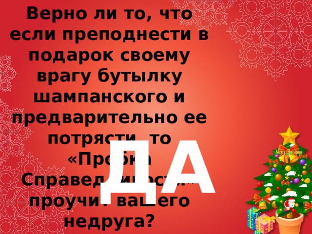 Верно ли то, что если преподнести в подарок своему врагу бутылку шампанского и предварительно ее потрясти, то «Пробка Справедливости» проучит вашего недруга? ДА 