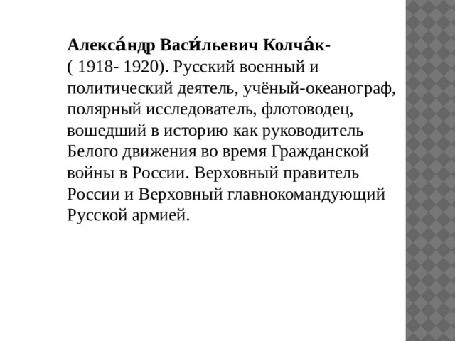 Алекса́ндр Васи́льевич Колча́к - (  1918 - 1920). Русский военный и политический деятель, учёный-океанограф, полярный исследователь, флотоводец, вошедший в историю как руководитель Белого движения во время Гражданской войны в России. Верховный правитель России и Верховный главнокомандующий Русской армией. 