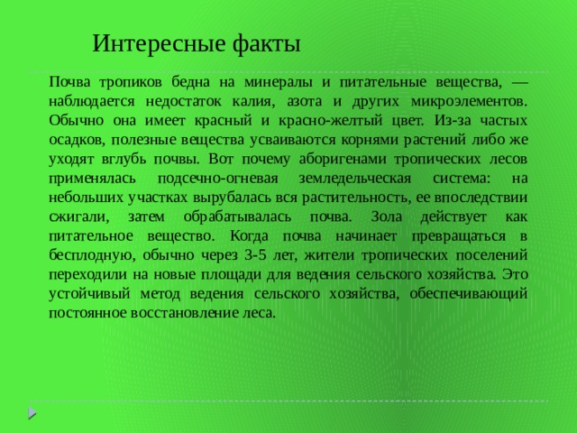 Интересные факты Почва тропиков бедна на минералы и питательные вещества, — наблюдается недостаток калия, азота и других микроэлементов. Обычно она имеет красный и красно-желтый цвет. Из-за частых осадков, полезные вещества усваиваются корнями растений либо же уходят вглубь почвы. Вот почему аборигенами тропических лесов применялась подсечно-огневая земледельческая система: на небольших участках вырубалась вся растительность, ее впоследствии сжигали, затем обрабатывалась почва. Зола действует как питательное вещество. Когда почва начинает превращаться в бесплодную, обычно через 3-5 лет, жители тропических поселений переходили на новые площади для ведения сельского хозяйства. Это устойчивый метод ведения сельского хозяйства, обеспечивающий постоянное восстановление леса. 
