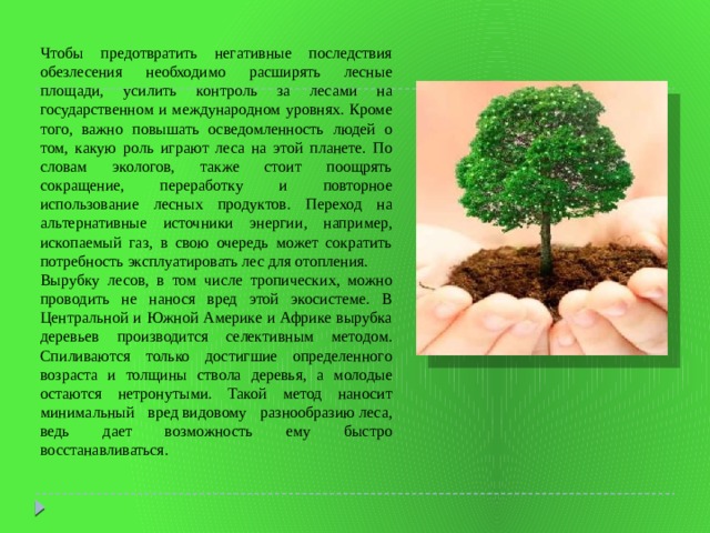 Чтобы предотвратить негативные последствия обезлесения необходимо расширять лесные площади, усилить контроль за лесами на государственном и международном уровнях. Кроме того, важно повышать осведомленность людей о том, какую роль играют леса на этой планете. По словам экологов, также стоит поощрять сокращение, переработку и повторное использование лесных продуктов. Переход на альтернативные источники энергии, например, ископаемый газ, в свою очередь может сократить потребность эксплуатировать лес для отопления. Вырубку лесов, в том числе тропических, можно проводить не нанося вред этой экосистеме. В Центральной и Южной Америке и Африке вырубка деревьев производится селективным методом. Спиливаются только достигшие определенного возраста и толщины ствола деревья, а молодые остаются нетронутыми. Такой метод наносит минимальный вред видовому разнообразию леса, ведь дает возможность ему быстро восстанавливаться. 