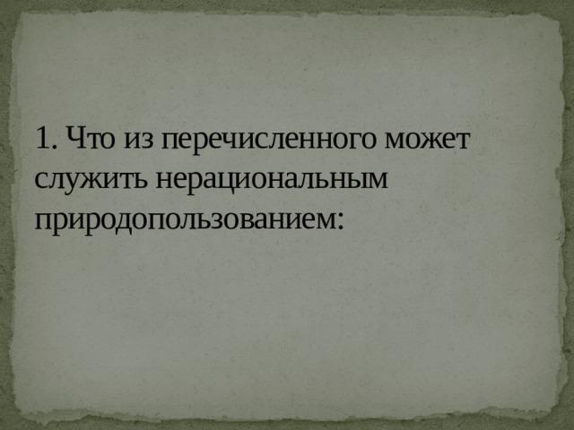 1. Что из перечисленного может служить нерациональным природопользованием:   