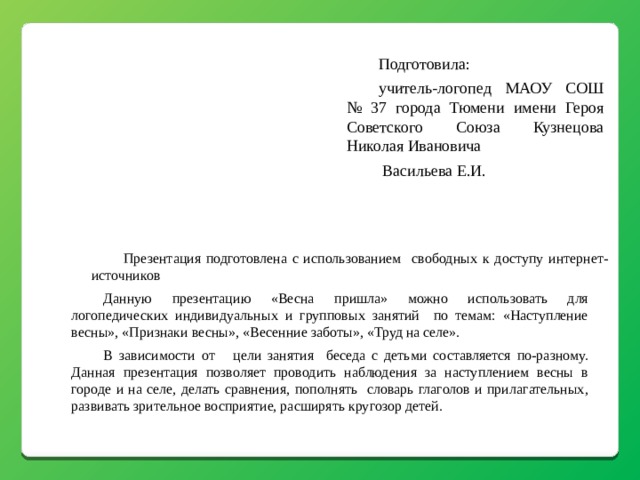 Подготовила: учитель-логопед МАОУ СОШ № 37 города Тюмени имени Героя Советского Союза Кузнецова Николая Ивановича  Васильева Е.И. Презентация подготовлена с использованием свободных к доступу интернет-источников Данную презентацию «Весна пришла» можно использовать для логопедических индивидуальных и групповых занятий по темам: «Наступление весны», «Признаки весны», «Весенние заботы», «Труд на селе». В зависимости от цели занятия беседа с детьми составляется по-разному. Данная презентация позволяет проводить наблюдения за наступлением весны в городе и на селе, делать сравнения, пополнять словарь глаголов и прилагательных, развивать зрительное восприятие, расширять кругозор детей. 