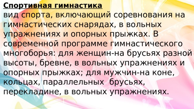 Спортивная гимнастика  вид спорта, включающий соревнования на гимнастических снарядах, в вольных упражнениях и опорных прыжках. В современной программе гимнастического многоборья: для женщин-на брусьях разной высоты, бревне, в вольных упражнениях и опорных прыжках; для мужчин-на коне, кольцах, параллельных брусьях, перекладине, в вольных упражнениях.   