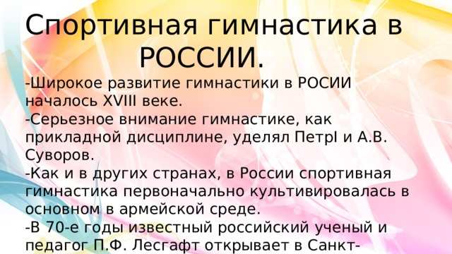 Спортивная гимнастика в РОССИИ.  -Широкое развитие гимнастики в РОСИИ началось ХVIII веке.  -Серьезное внимание гимнастике, как прикладной дисциплине, уделял ПетрI и А.В. Суворов.  -Как и в других странах, в России спортивная гимнастика первоначально культивировалась в основном в армейской среде.  -В 70-е годы известный российский ученый и педагог П.Ф. Лесгафт открывает в Санкт-Петербурге двухгодичные гимнастические курсы. 