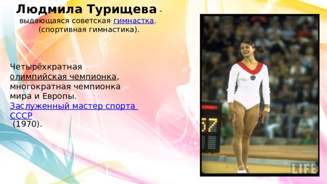 Людмила Турищева  -выдающаяся советская  гимнастка .  (спортивная гимнастика). Четырёхкратная  олимпийская чемпионка , многократная чемпионка мира и Европы.  Заслуженный мастер спорта СССР  (1970).  