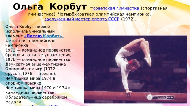 Ольга Корбут - советская   гимнастка ,(спортивная гимнастика). Четырёхкратная олимпийская чемпионка,  заслуженный мастер спорта СССР  (1972). Ольга Корбут первой исполнила уникальный элемент « Петлю Корбу т». 4-кратная олимпийская чемпионка 1972 — командное первенство, бревно и вольные упражнения, 1976 — командное первенство Двукратная вице-чемпионка Олимпийских игр (1972 — брусья, 1976 — бревно), Чемпионка мира 1974 в опорном прыжке. Чемпионка мира 1970 и 1974 в командном первенстве. Обладательница серебряной медали  чемпионата Европы 1973 года  в абсолютном первенстве. 