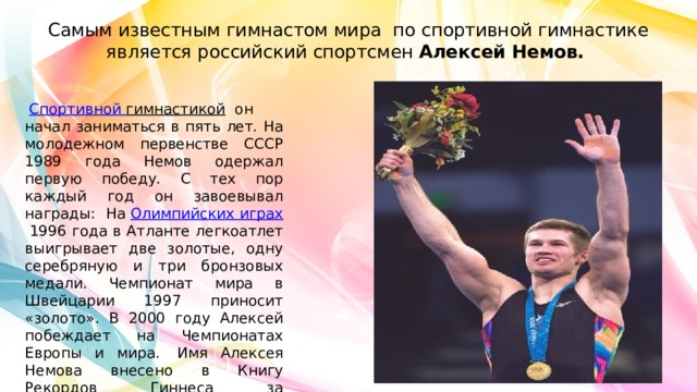 Самым известным гимнастом мира по спортивной гимнастике является российский спортсмен  Алексей Немов.    Спортивной гимнастикой   он начал заниматься в пять лет. На молодежном первенстве СССР 1989 года Немов одержал первую победу. С тех пор каждый год он завоевывал награды: На  Олимпийских играх  1996 года в Атланте легкоатлет выигрывает две золотые, одну серебряную и три бронзовых медали. Чемпионат мира в Швейцарии 1997 приносит «золото». В 2000 году Алексей побеждает на Чемпионатах Европы и мира.  Имя Алексея Немова внесено в Книгу Рекордов Гиннеса за выдающиеся спортивные успехи.  