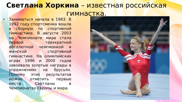 Светлана Хоркина  – известная российская гимнастка. Заниматься начала в 1983. В 1992 году спортсменка вошла в сборную по спортивной гимнастике. В августе 2003 на Чемпионате мира стала первой трехкратной абсолютной чемпионкой в женской спортивной гимнастике. На олимпийских играх 1996 и 2000 годов завоевала золотые награды в упражнениях на брусьях. Помимо этих результатов можно отметить первые места Светланы в Чемпионатах Европы и мира. 