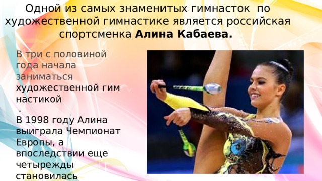 Одной из самых знаменитых гимнасток по художественной гимнастике является российская спортсменка  Алина Кабаева. В три с половиной года начала заниматься  художественной гимнастикой   . В 1998 году Алина выиграла Чемпионат Европы, а впоследствии еще четырежды становилась абсолютной чемпионкой мира.   