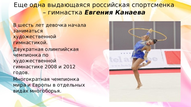 Еще одна выдающаяся российская спортсменка – гимнастка  Евгения Канаева В шесть лет девочка начала заниматься художественной гимнастикой. Двукратная олимпийская чемпионка по художественной гимнастике 2008 и 2012 годов. Многократная чемпионка мира и Европы в отдельных видах многоборья. 