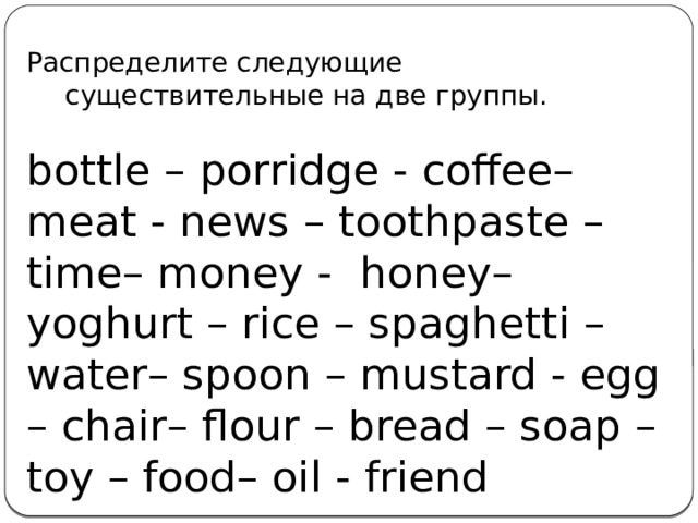 Распределите следующие существительные на две группы. bottle – porridge - coffee– meat - news – toothpaste – time– money -  honey– yoghurt – rice – spaghetti – water– spoon – mustard - egg – chair– flour – bread – soap – toy – food– oil - friend Исчисляемые: Неисчисляемые:   