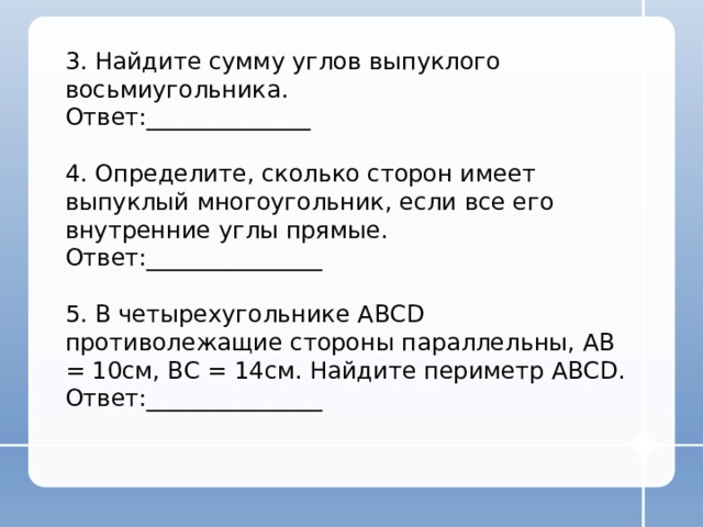 3. Найдите сумму углов выпуклого восьмиугольника. Ответ:______________ 4. Определите, сколько сторон имеет выпуклый многоугольник, если все его внутренние углы прямые. Ответ:_______________ 5. В четырехугольнике АВСD противолежащие стороны параллельны, АВ = 10см, ВС = 14см. Найдите периметр ABCD. Ответ:_______________ 